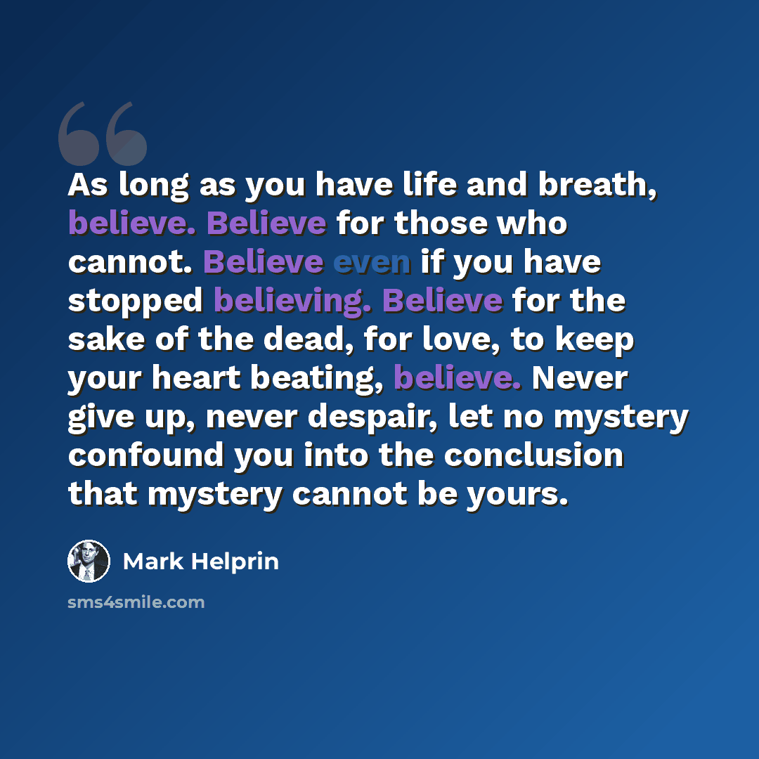 “As long as you have life and breath, believe. Believe for those who cannot. Believe even if you have stopped believing. Believe for the sake of the dead, for love, to keep your heart beating, believe. Never give up, never despair, let no mystery confound you into the conclusion that mystery cannot…” quote by Mark Helprin