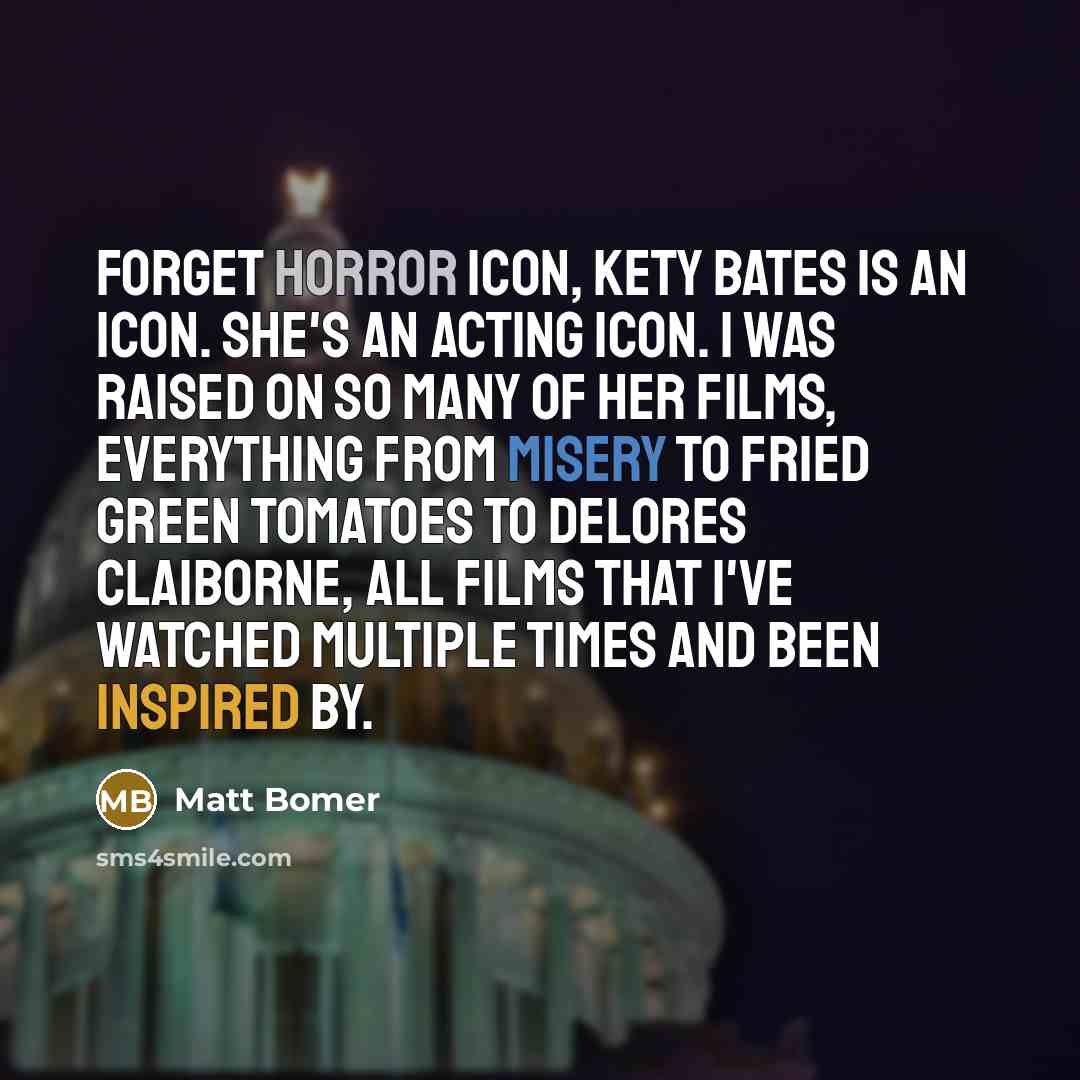 “Forget horror icon, Kety Bates is an icon. She's an acting icon. I was raised on so many of her films, everything from Misery to Fried Green Tomatoes to Delores Claiborne, all films that I've watched multiple times and been inspired by.” quote by Matt Bomer