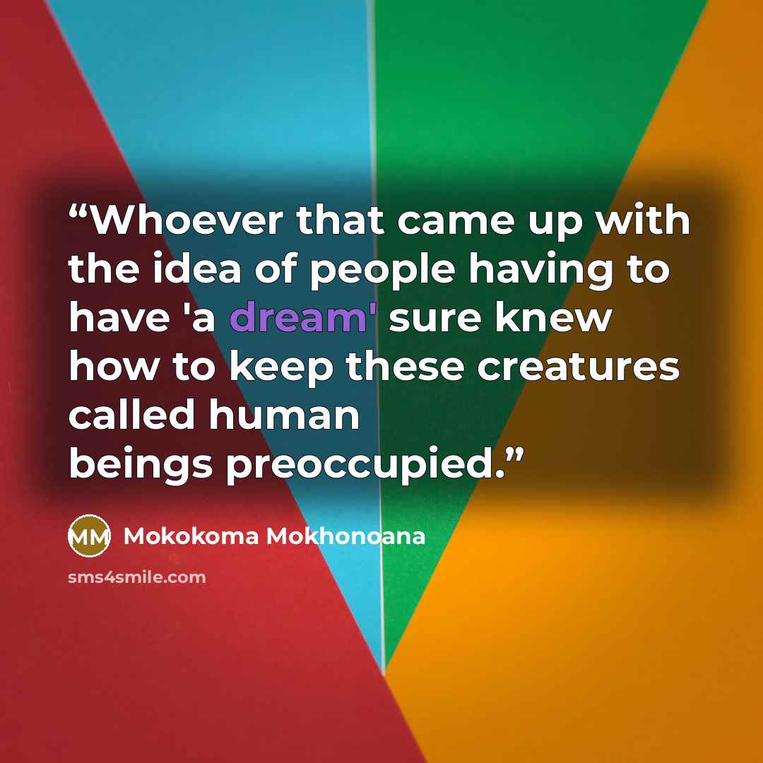 “Whoever that came up with the idea of people having to have 'a dream' sure knew how to keep these creatures called human beings preoccupied.” quote by Mokokoma Mokhonoana