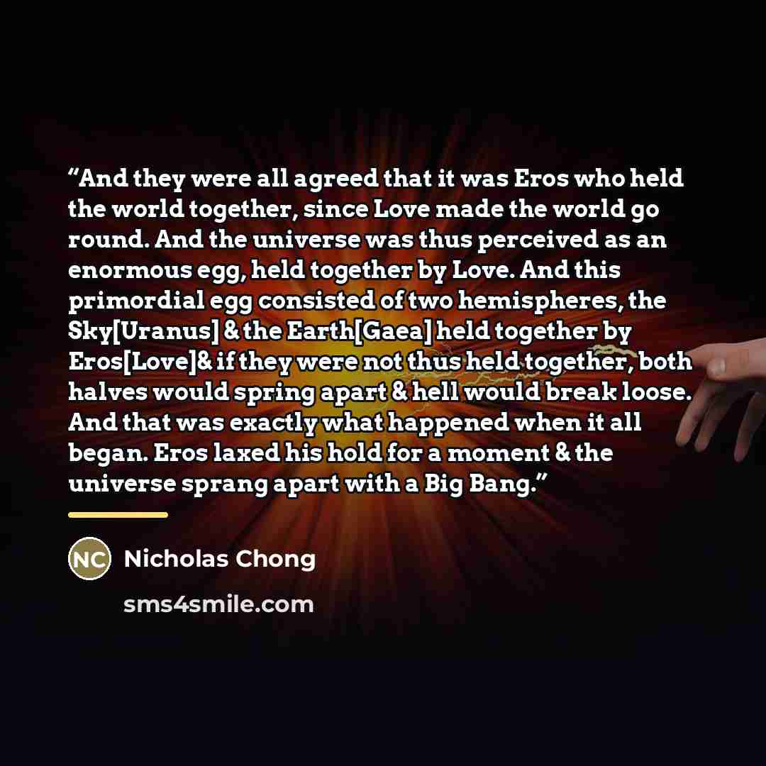 “And they were all agreed that it was Eros who held the world together, since Love made the world go round. And the universe was thus perceived as an enormous egg, held together by Love. And this primordial egg consisted of two hemispheres, the Sky[Uranus] & the Earth[Gaea] held together by…” quote by Nicholas Chong