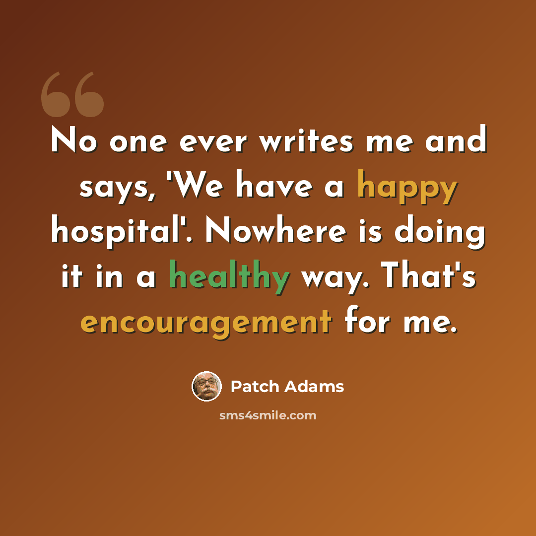 “No one ever writes me and says, 'We have a happy hospital'. Nowhere is doing it in a healthy way. That's encouragement for me.” quote by Patch Adams