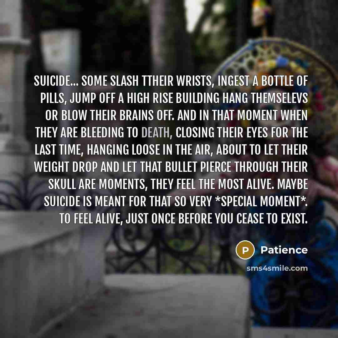 “Suicide... some slash ttheir wrists, ingest a bottle of pills, jump off a high rise building hang themselevs or blow their brains off. and in that moment when they are bleeding to death, closing their eyes for the last time, hanging loose in the air, about to let their weight drop and let that…” quote by Patience
