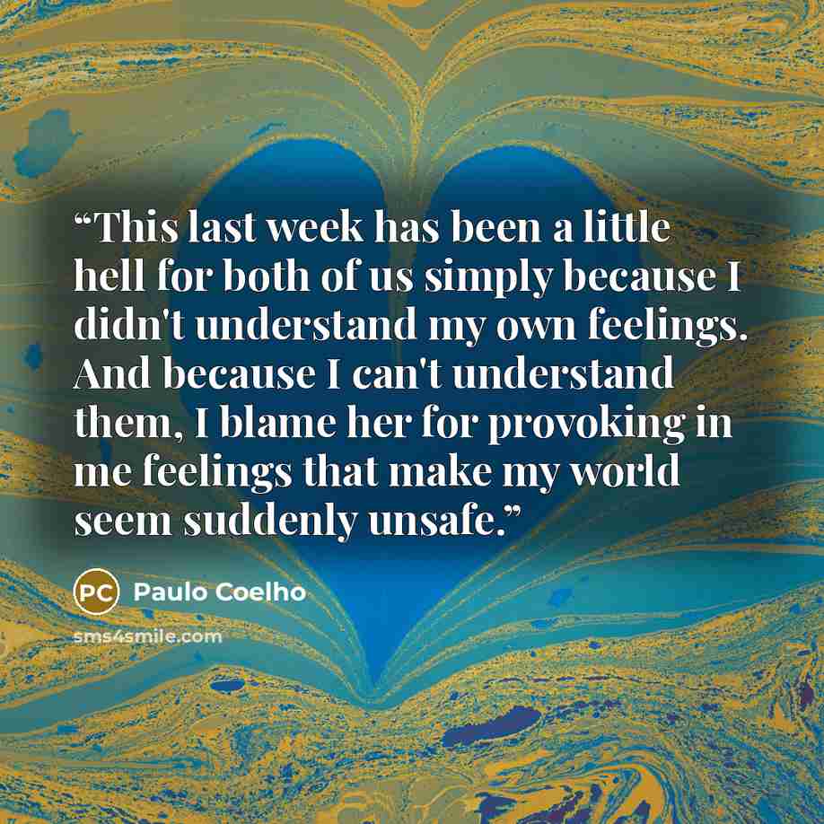 “This last week has been a little hell for both of us simply because I didn't understand my own feelings. And because I can't understand them, I blame her for provoking in me feelings that make my world seem suddenly unsafe.” quote by Paulo Coelho