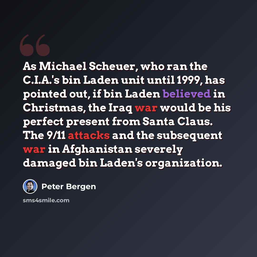 “As Michael Scheuer, who ran the C.I.A.'s bin Laden unit until 1999, has pointed out, if bin Laden believed in Christmas, the Iraq war would be his perfect present from Santa Claus. The 9/11 attacks and the subsequent war in Afghanistan severely damaged bin Laden's organization.” quote by Peter Bergen