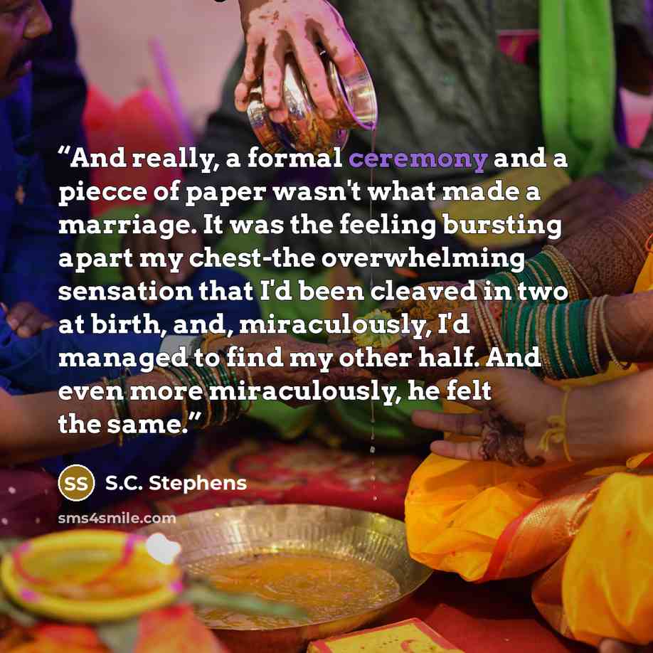 “And really, a formal ceremony and a piecce of paper wasn't what made a marriage. It was the feeling bursting apart my chest-the overwhelming sensation that I'd been cleaved in two at birth, and, miraculously, I'd managed to find my other half. And even more miraculously, he felt the same.” quote by S.C. Stephens