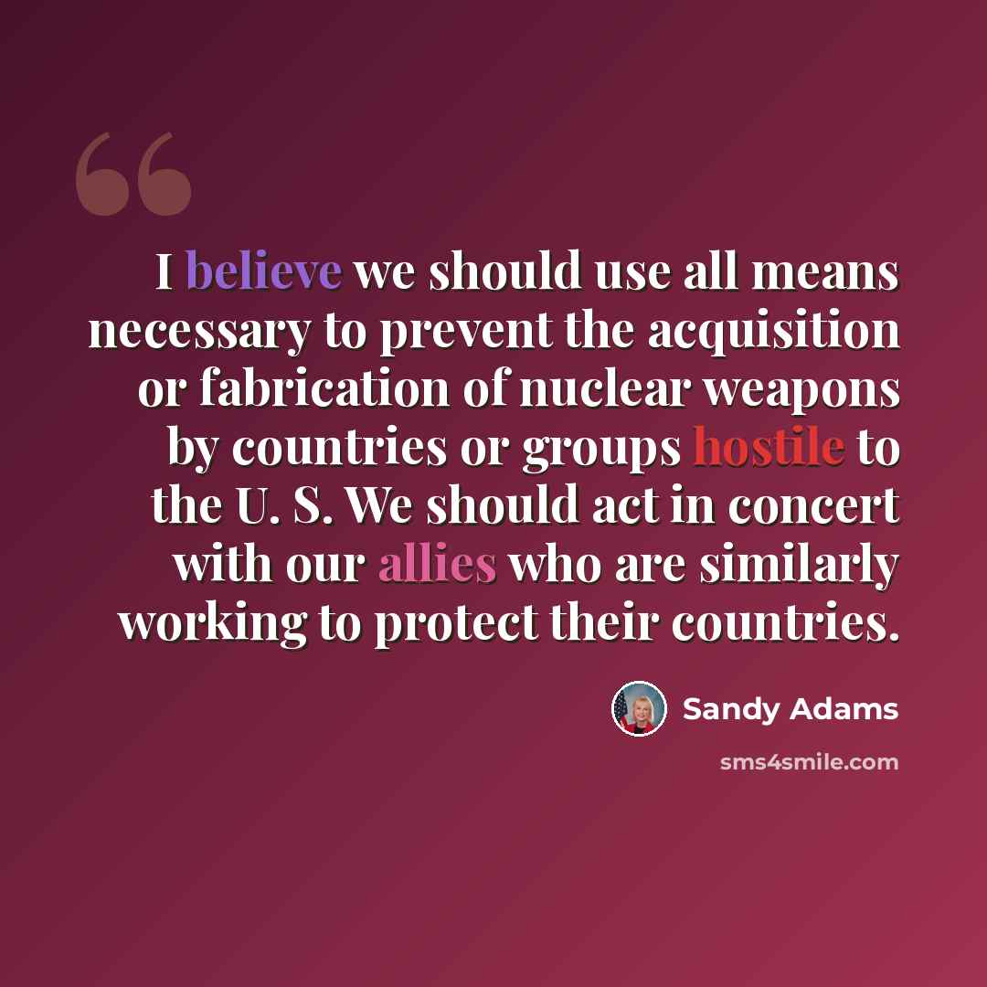 “I believe we should use all means necessary to prevent the acquisition or fabrication of nuclear weapons by countries or groups hostile to the U. S. We should act in concert with our allies who are similarly working to protect their countries.” quote by Sandy Adams