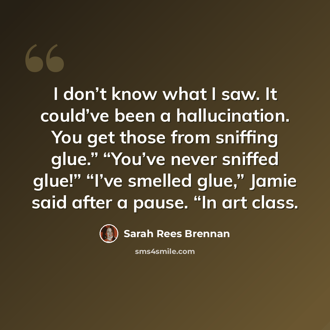 “I don’t know what I saw. It could’ve been a hallucination. You get those from sniffing glue.” “You’ve never sniffed glue!” “I’ve smelled glue,” Jamie said after a pause. “In art class.” quote by Sarah Rees Brennan