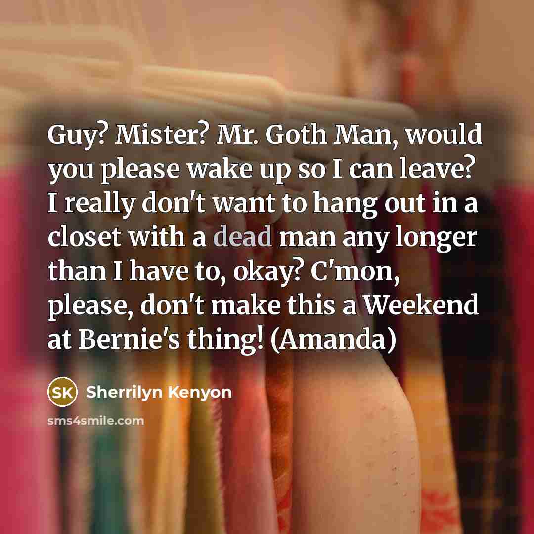 “Guy? Mister? Mr. Goth Man, would you please wake up so I can leave? I really don't want to hang out in a closet with a dead man any longer than I have to, okay? C'mon, please, don't make this a Weekend at Bernie's thing! (Amanda)” quote by Sherrilyn Kenyon