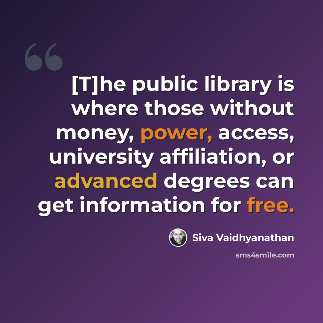 “[T]he public library is where those without money, power, access, university affiliation, or advanced degrees can get information for free.” quote by Siva Vaidhyanathan