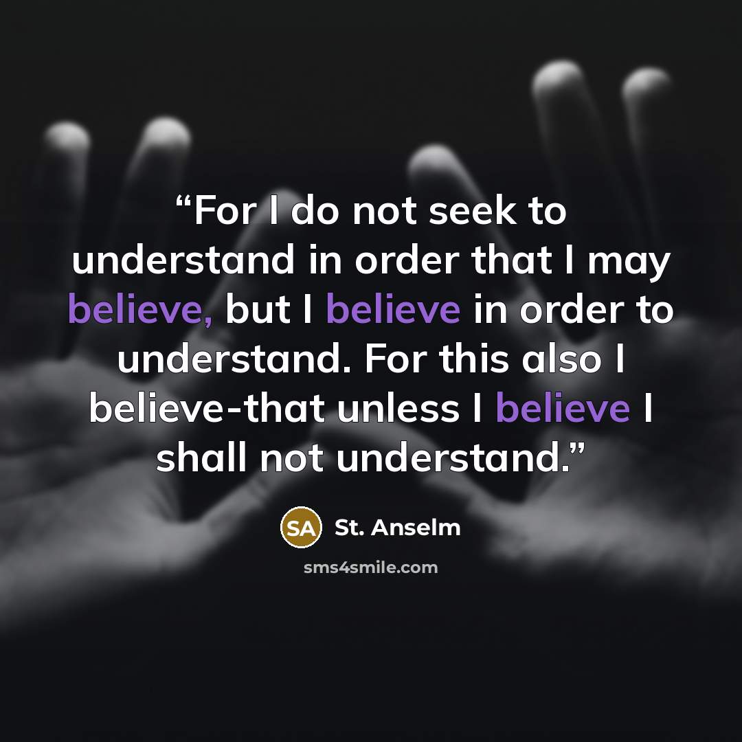 “For I do not seek to understand in order that I may believe, but I believe in order to understand. For this also I believe-that unless I believe I shall not understand.” quote by St. Anselm
