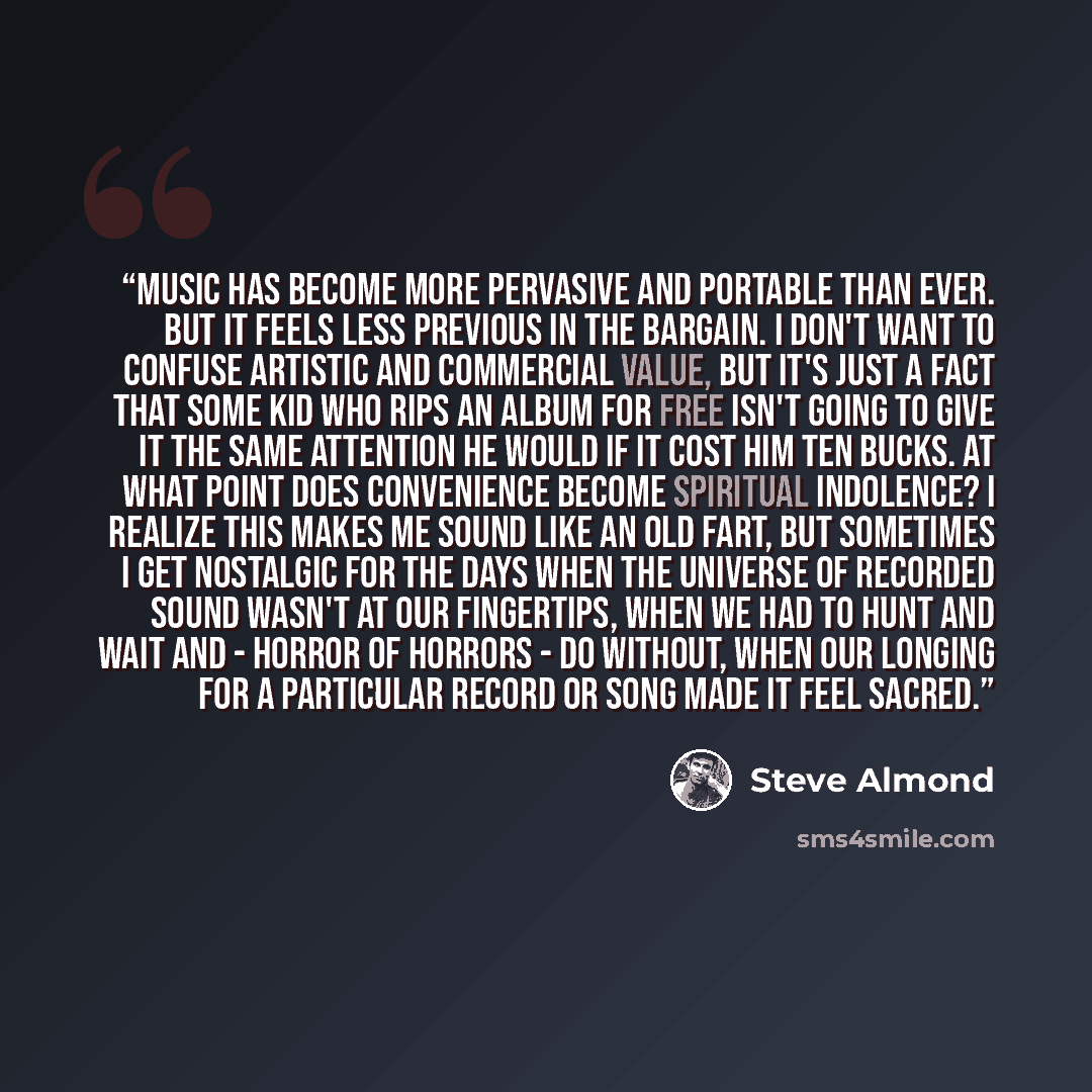 “Music has become more pervasive and portable than ever. But it feels less previous in the bargain. I don't want to confuse artistic and commercial value, but it's just a fact that some kid who rips an album for free isn't going to give it the same attention he would if it cost him ten bucks. At…” quote by Steve Almond