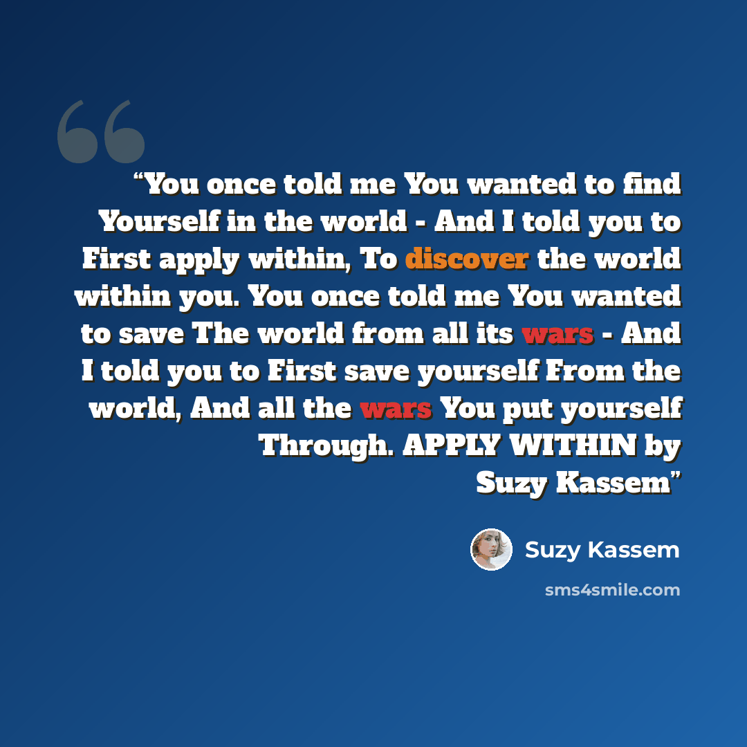 “You once told me You wanted to find Yourself in the world - And I told you to First apply within, To discover the world within you. You once told me You wanted to save The world from all its wars - And I told you to First save yourself From the world, And all the wars You put yourself Through…” quote by Suzy Kassem