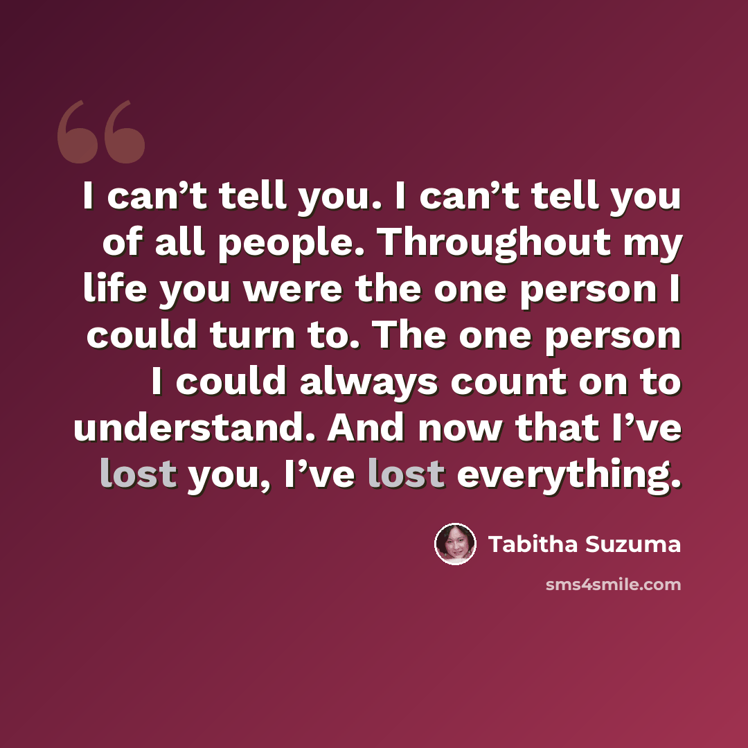 “I can’t tell you. I can’t tell you of all people. Throughout my life you were the one person I could turn to. The one person I could always count on to understand. And now that I’ve lost you, I’ve lost everything.” quote by Tabitha Suzuma