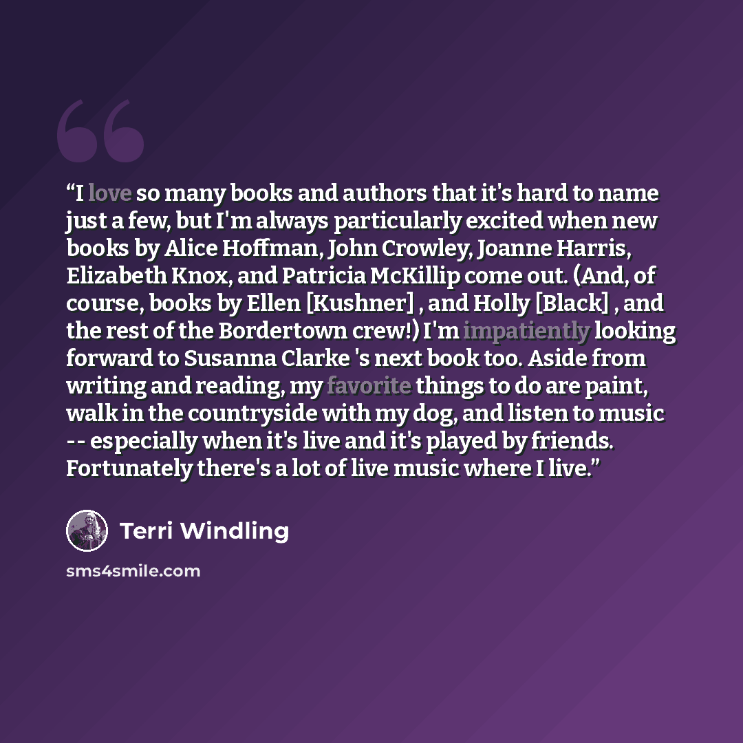 “I love so many books and authors that it's hard to name just a few, but I'm always particularly excited when new books by Alice Hoffman, John Crowley, Joanne Harris, Elizabeth Knox, and Patricia McKillip come out. (And, of course, books by Ellen [Kushner] , and Holly [Black] , and the rest of the…” quote by Terri Windling