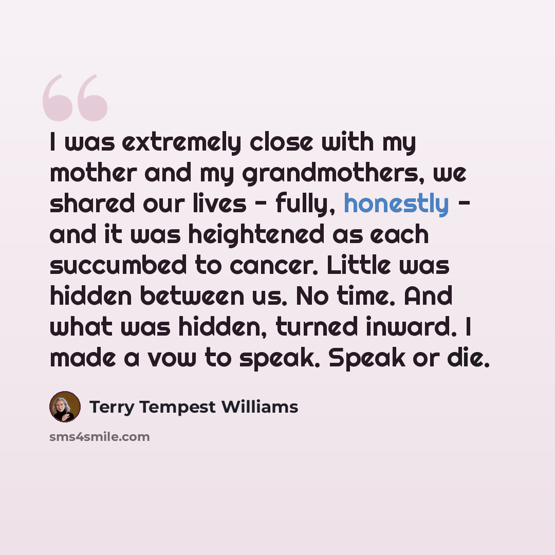 “I was extremely close with my mother and my grandmothers, we shared our lives - fully, honestly - and it was heightened as each succumbed to cancer. Little was hidden between us. No time. And what was hidden, turned inward. I made a vow to speak. Speak or die.” quote by Terry Tempest Williams