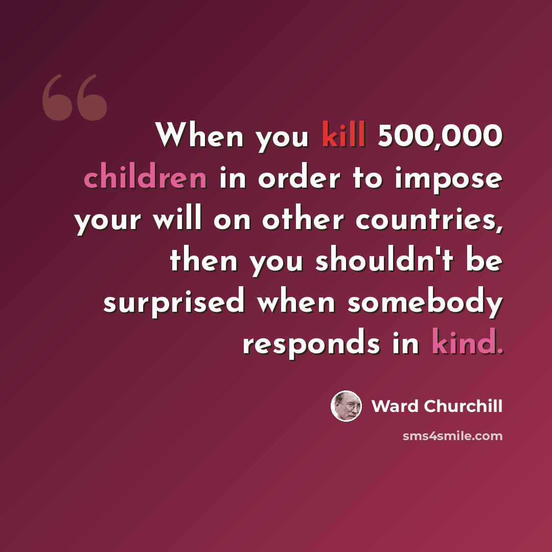 “When you kill 500,000 children in order to impose your will on other countries, then you shouldn't be surprised when somebody responds in kind.” quote by Ward Churchill