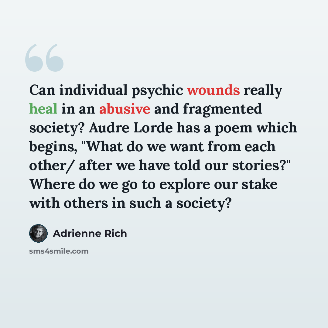 “Can individual psychic wounds really heal in an abusive and fragmented society? Audre Lorde has a poem which begins, "What do we want from each other/ after we have told our stories?" Where do we go to explore our stake with others in such a society?” quote by Adrienne Rich