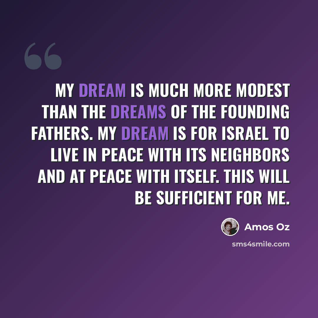 “My dream is much more modest than the dreams of the founding fathers. My dream is for Israel to live in peace with its neighbors and at peace with itself. This will be sufficient for me.” quote by Amos Oz