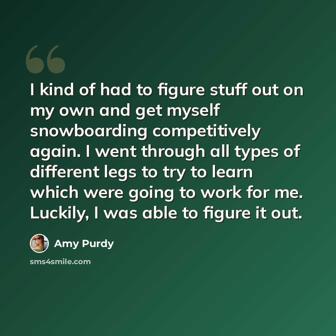 “I kind of had to figure stuff out on my own and get myself snowboarding competitively again. I went through all types of different legs to try to learn which were going to work for me. Luckily, I was able to figure it out.” quote by Amy Purdy