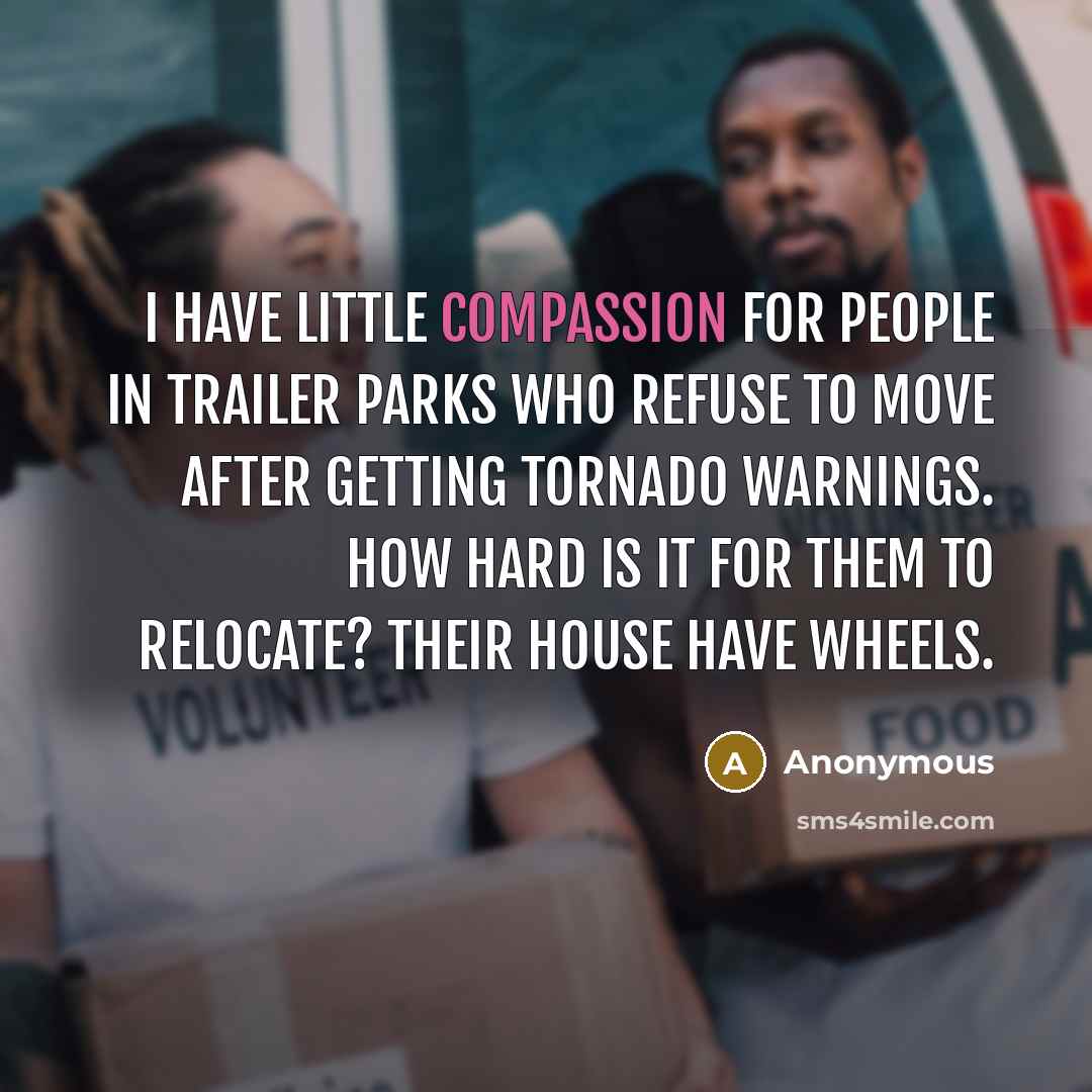 “I have little compassion for people in trailer parks who refuse to move after getting tornado warnings. How hard is it for them to relocate? Their house have wheels.” quote by Anonymous