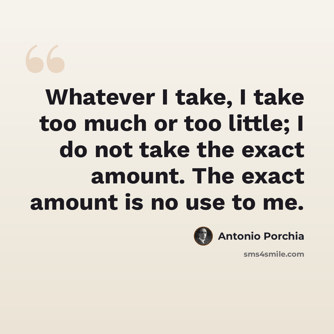 “Whatever I take, I take too much or too little; I do not take the exact amount. The exact amount is no use to me.” quote by Antonio Porchia