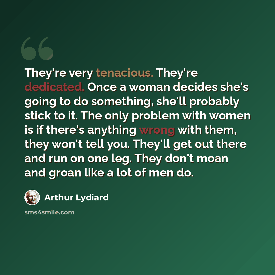 “They're very tenacious. They're dedicated. Once a woman decides she's going to do something, she'll probably stick to it. The only problem with women is if there's anything wrong with them, they won't tell you. They'll get out there and run on one leg. They don't moan and groan like a lot of men do.” quote by Arthur Lydiard