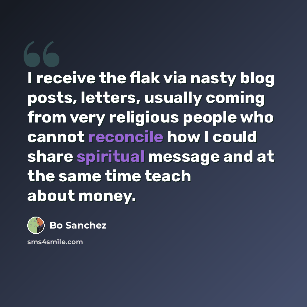 “I receive the flak via nasty blog posts, letters, usually coming from very religious people who cannot reconcile how I could share spiritual message and at the same time teach about money.” quote by Bo Sanchez