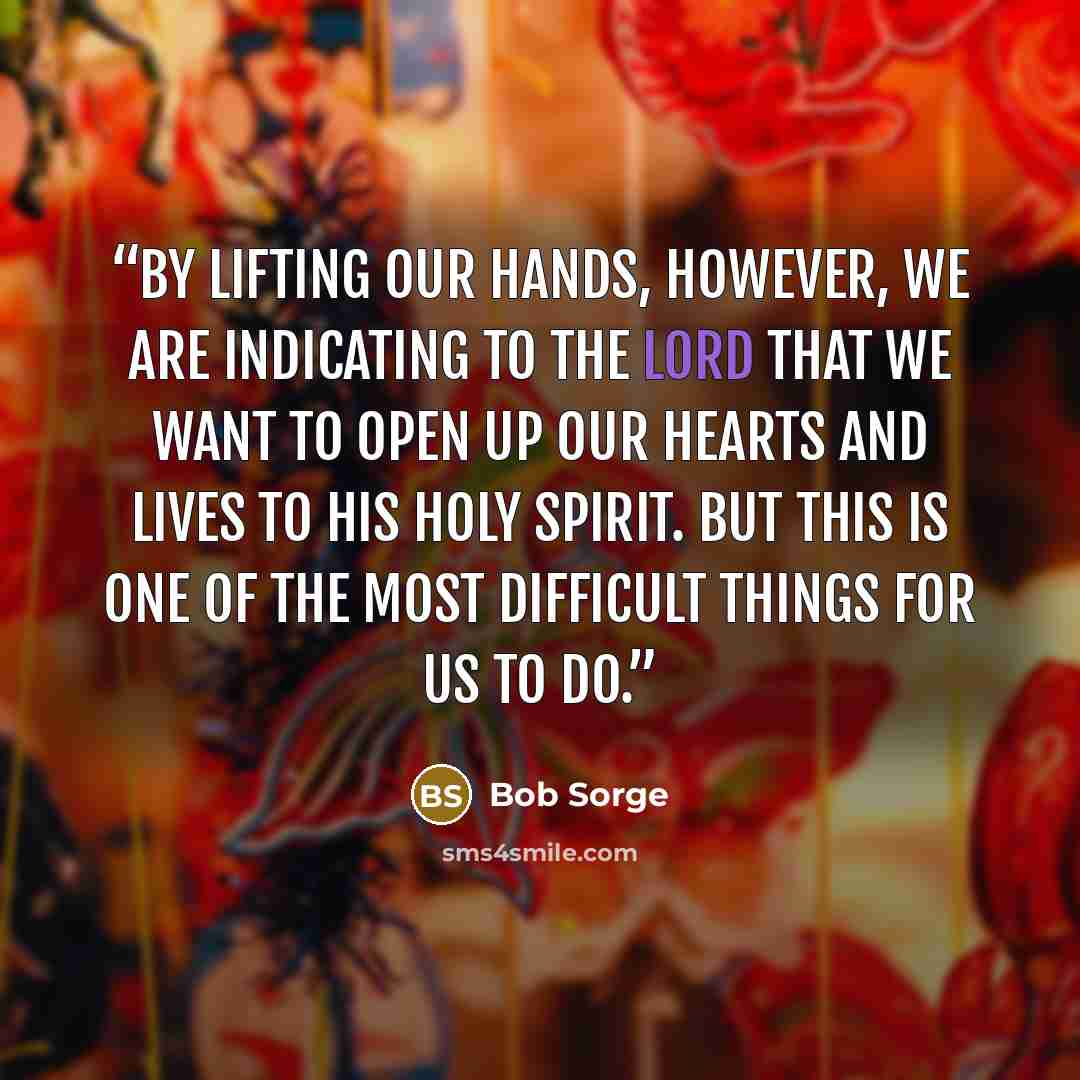 “By lifting our hands, however, we are indicating to the Lord that we want to open up our hearts and lives to his Holy Spirit. But this is one of the most difficult things for us to do.” quote by Bob Sorge