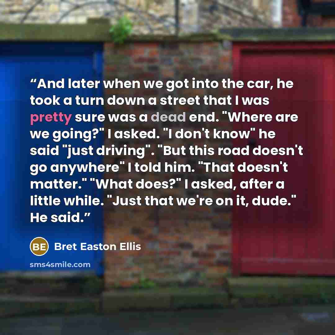“And later when we got into the car, he took a turn down a street that I was pretty sure was a dead end. "Where are we going?" I asked. "I don't know" he said "just driving". "But this road doesn't go anywhere" I told him. "That doesn't matter." "What does?" I asked, after a little while. "Just…” quote by Bret Easton Ellis