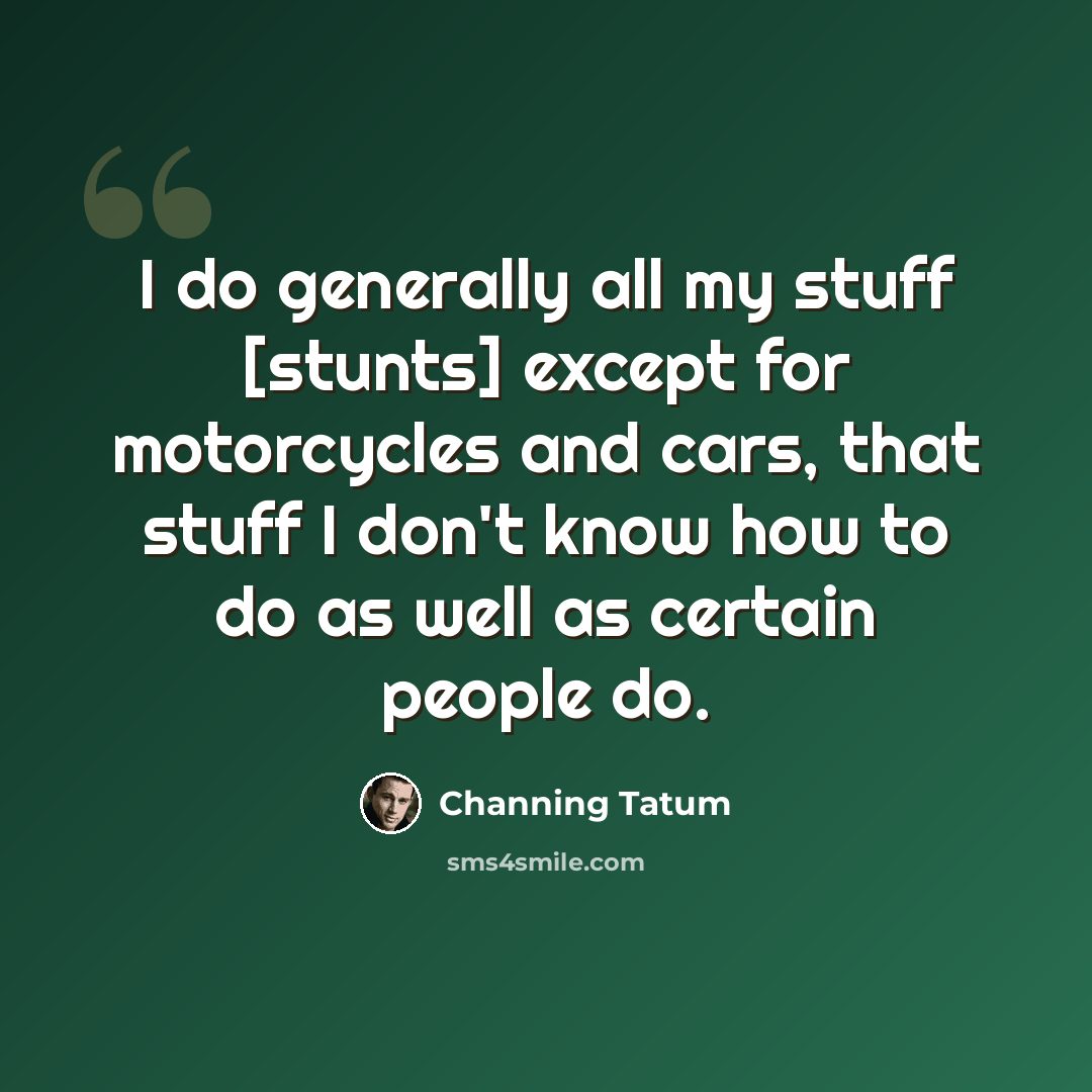 “I do generally all my stuff [stunts] except for motorcycles and cars, that stuff I don't know how to do as well as certain people do.” quote by Channing Tatum