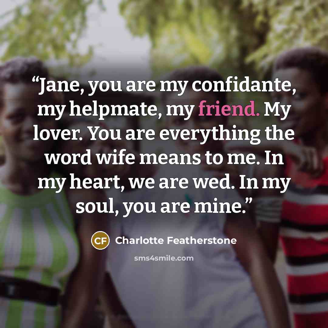 “Jane, you are my confidante, my helpmate, my friend. My lover. You are everything the word wife means to me. In my heart, we are wed. In my soul, you are mine.” quote by Charlotte Featherstone