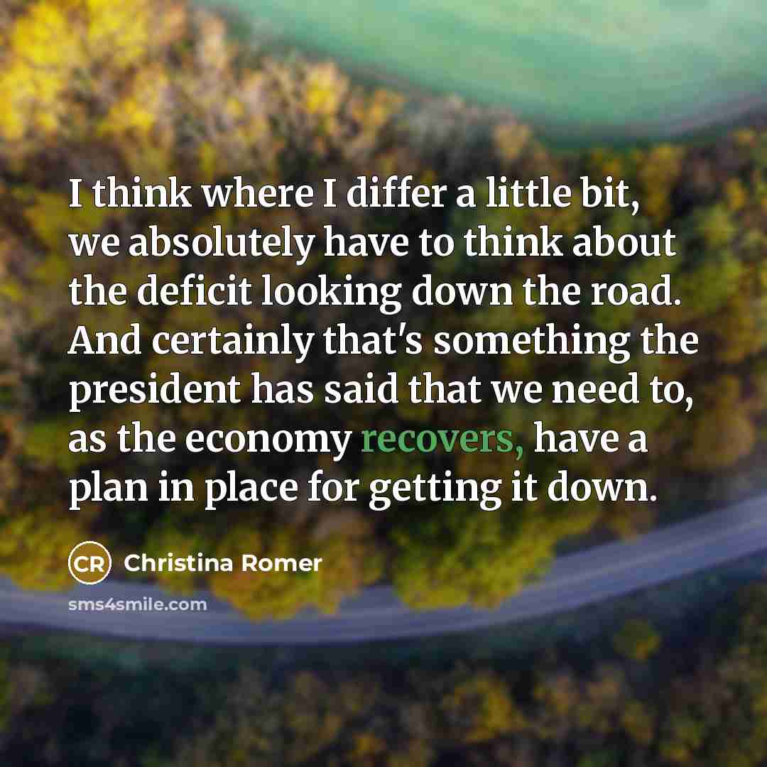 “I think where I differ a little bit, we absolutely have to think about the deficit looking down the road. And certainly that's something the president has said that we need to, as the economy recovers, have a plan in place for getting it down.” quote by Christina Romer