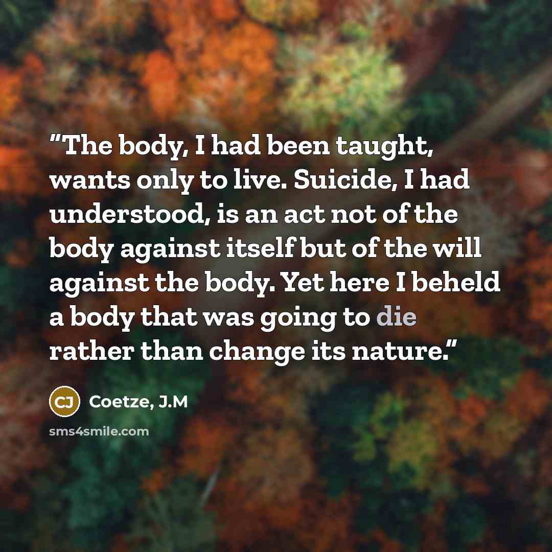 “The body, I had been taught, wants only to live. Suicide, I had understood, is an act not of the body against itself but of the will against the body. Yet here I beheld a body that was going to die rather than change its nature.” quote by Coetze, J.M