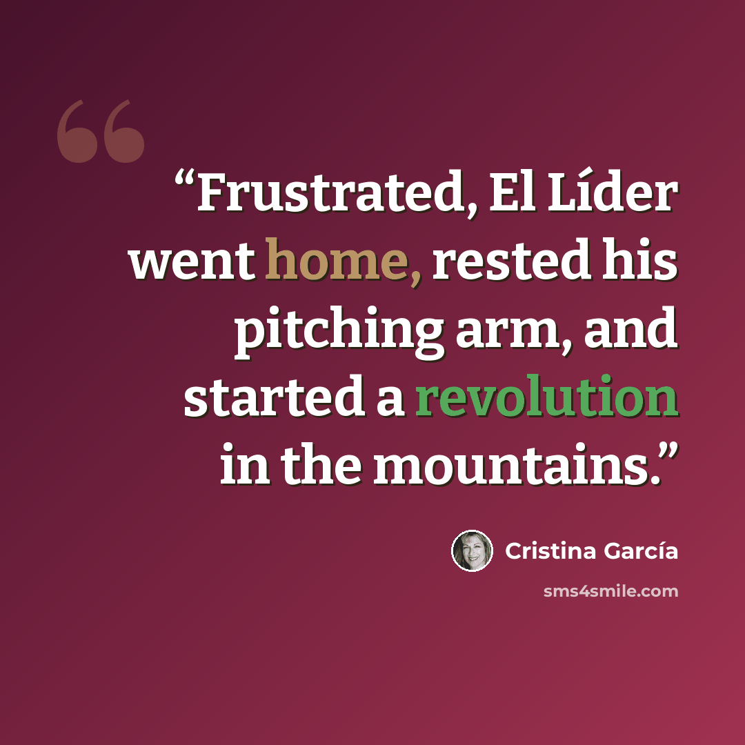“Frustrated, El Líder went home, rested his pitching arm, and started a revolution in the mountains.” quote by Cristina García