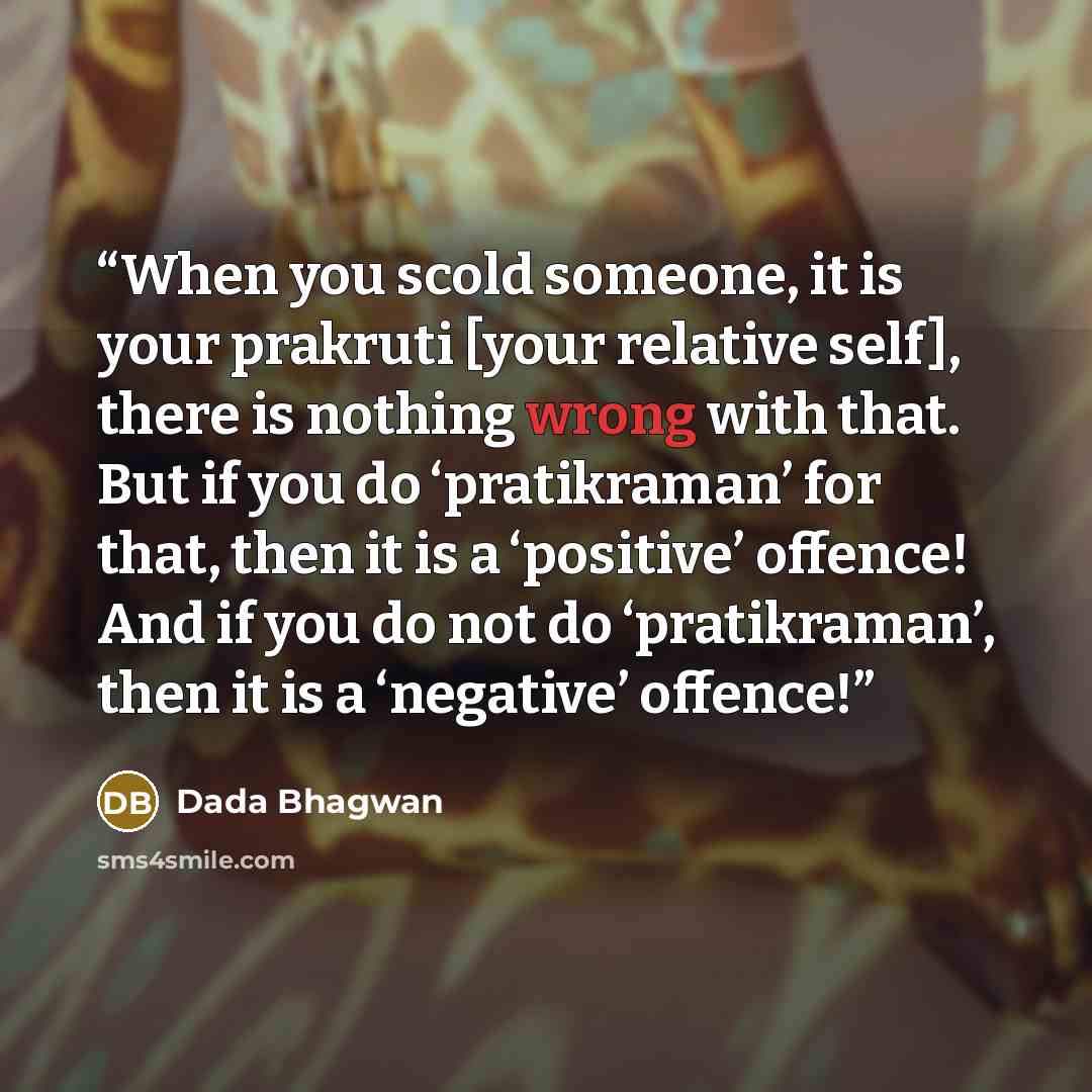 “When you scold someone, it is your prakruti [your relative self], there is nothing wrong with that. But if you do ‘pratikraman’ for that, then it is a ‘positive’ offence! And if you do not do ‘pratikraman’, then it is a ‘negative’ offence!” quote by Dada Bhagwan