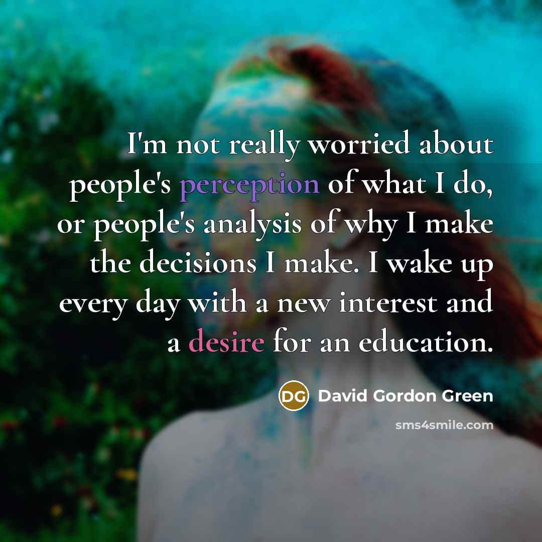 “I'm not really worried about people's perception of what I do, or people's analysis of why I make the decisions I make. I wake up every day with a new interest and a desire for an education.” quote by David Gordon Green