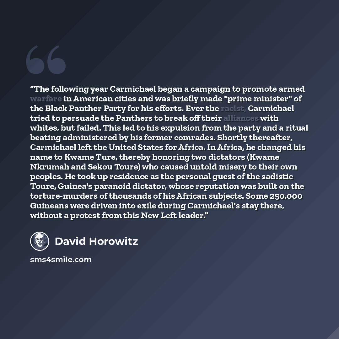 “The following year Carmichael began a campaign to promote armed warfare in American cities and was briefly made "prime minister" of the Black Panther Party for his efforts. Ever the racist, Carmichael tried to persuade the Panthers to break off their alliances with whites, but failed. This led to…” quote by David Horowitz