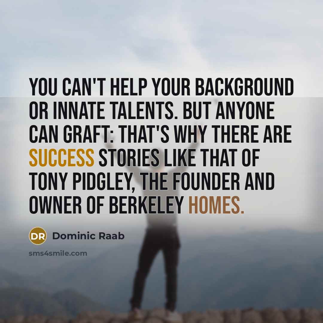 “You can't help your background or innate talents. But anyone can graft: that's why there are success stories like that of Tony Pidgley, the founder and owner of Berkeley Homes.” quote by Dominic Raab