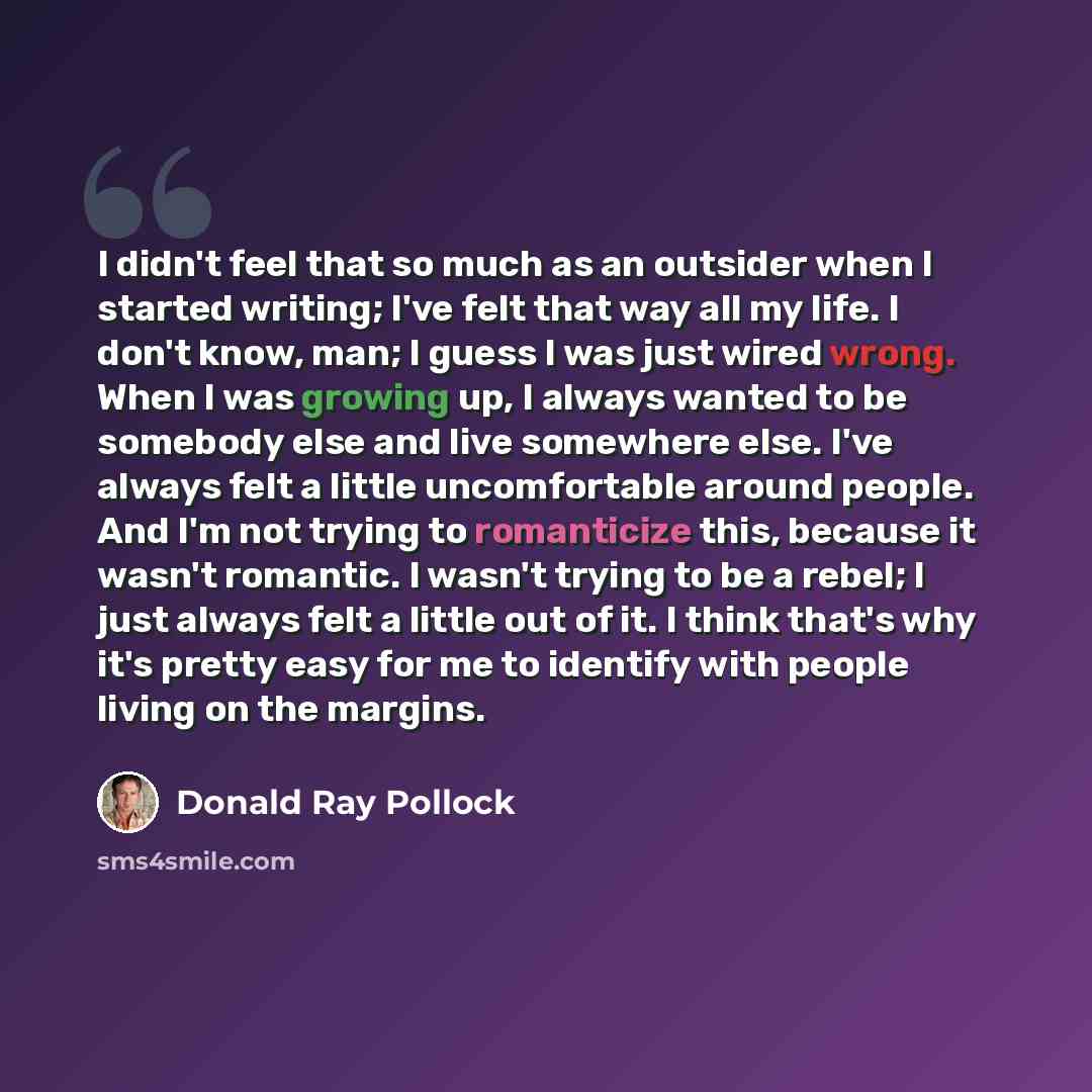 “I didn't feel that so much as an outsider when I started writing; I've felt that way all my life. I don't know, man; I guess I was just wired wrong. When I was growing up, I always wanted to be somebody else and live somewhere else. I've always felt a little uncomfortable around people. And I'm…” quote by Donald Ray Pollock