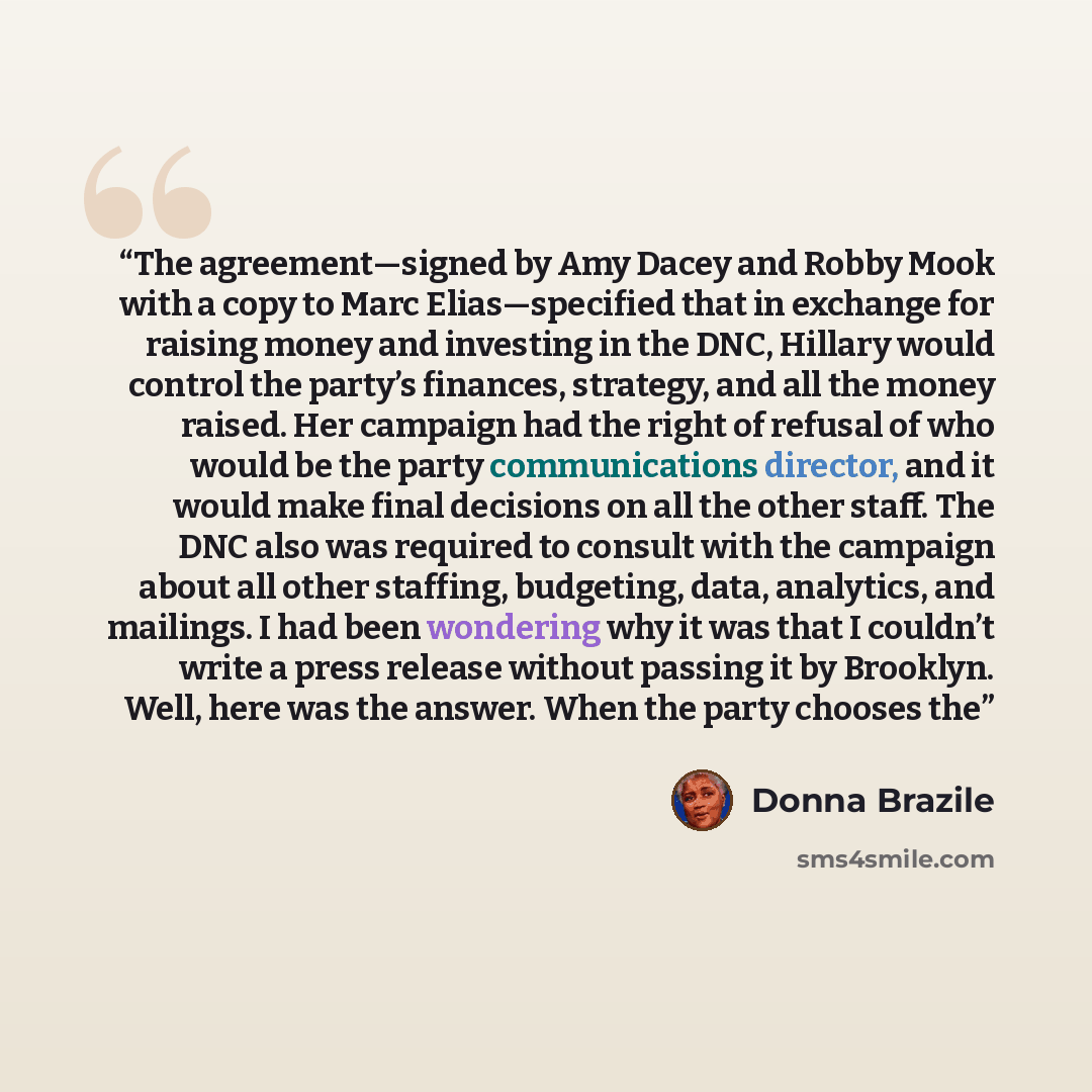 “The agreement—signed by Amy Dacey and Robby Mook with a copy to Marc Elias—specified that in exchange for raising money and investing in the DNC, Hillary would control the party’s finances, strategy, and all the money raised. Her campaign had the right of refusal of who would be the party…” quote by Donna Brazile