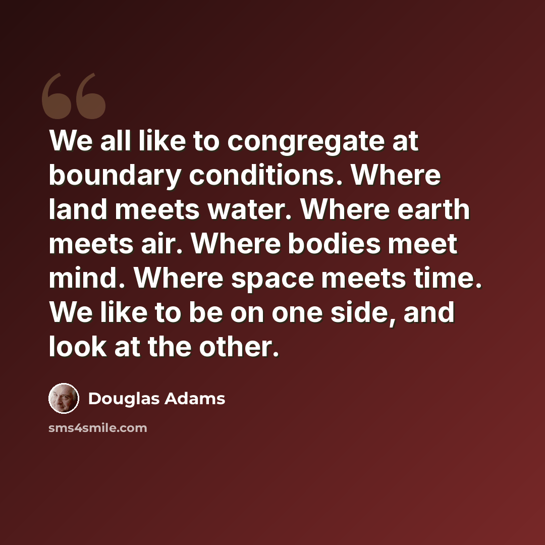 “We all like to congregate at boundary conditions. Where land meets water. Where earth meets air. Where bodies meet mind. Where space meets time. We like to be on one side, and look at the other.” quote by Douglas Adams