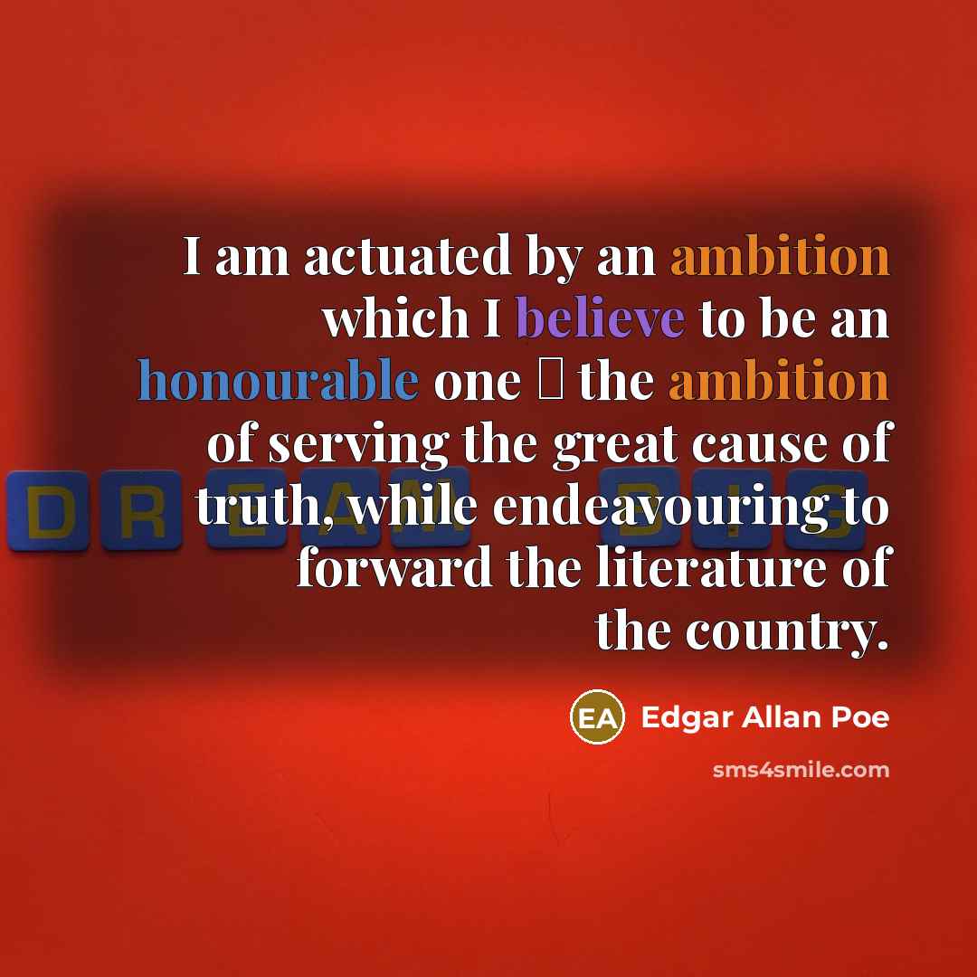 “I am actuated by an ambition which I believe to be an honourable one  the ambition of serving the great cause of truth, while endeavouring to forward the literature of the country.” quote by Edgar Allan Poe