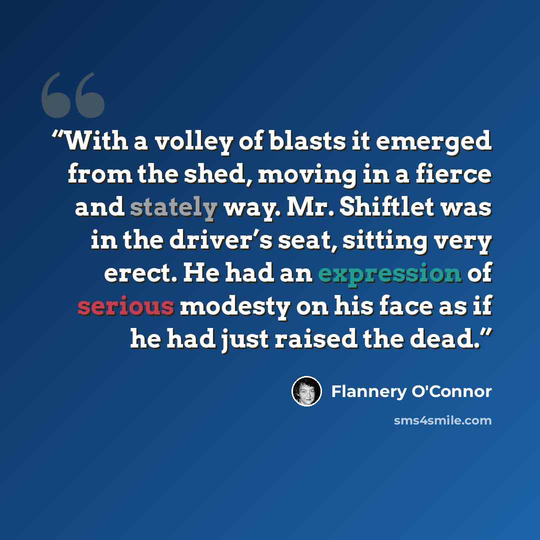 “With a volley of blasts it emerged from the shed, moving in a fierce and stately way. Mr. Shiftlet was in the driver’s seat, sitting very erect. He had an expression of serious modesty on his face as if he had just raised the dead.” quote by Flannery O'Connor
