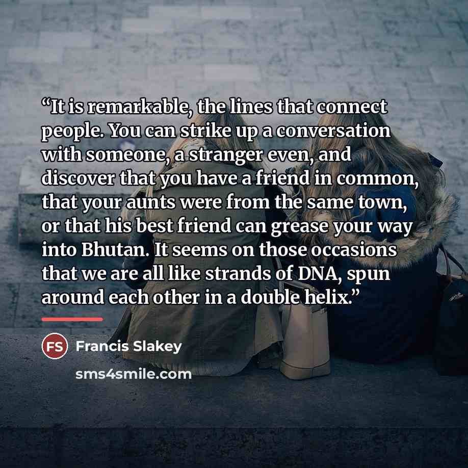 “It is remarkable, the lines that connect people. You can strike up a conversation with someone, a stranger even, and discover that you have a friend in common, that your aunts were from the same town, or that his best friend can grease your way into Bhutan. It seems on those occasions that we are…” quote by Francis Slakey