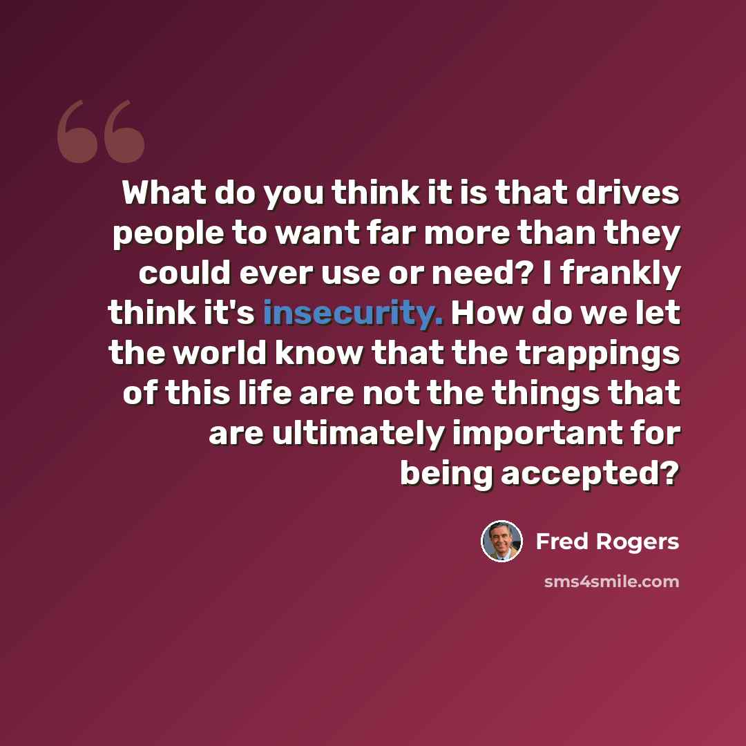 “What do you think it is that drives people to want far more than they could ever use or need? I frankly think it's insecurity. How do we let the world know that the trappings of this life are not the things that are ultimately important for being accepted?” quote by Fred Rogers