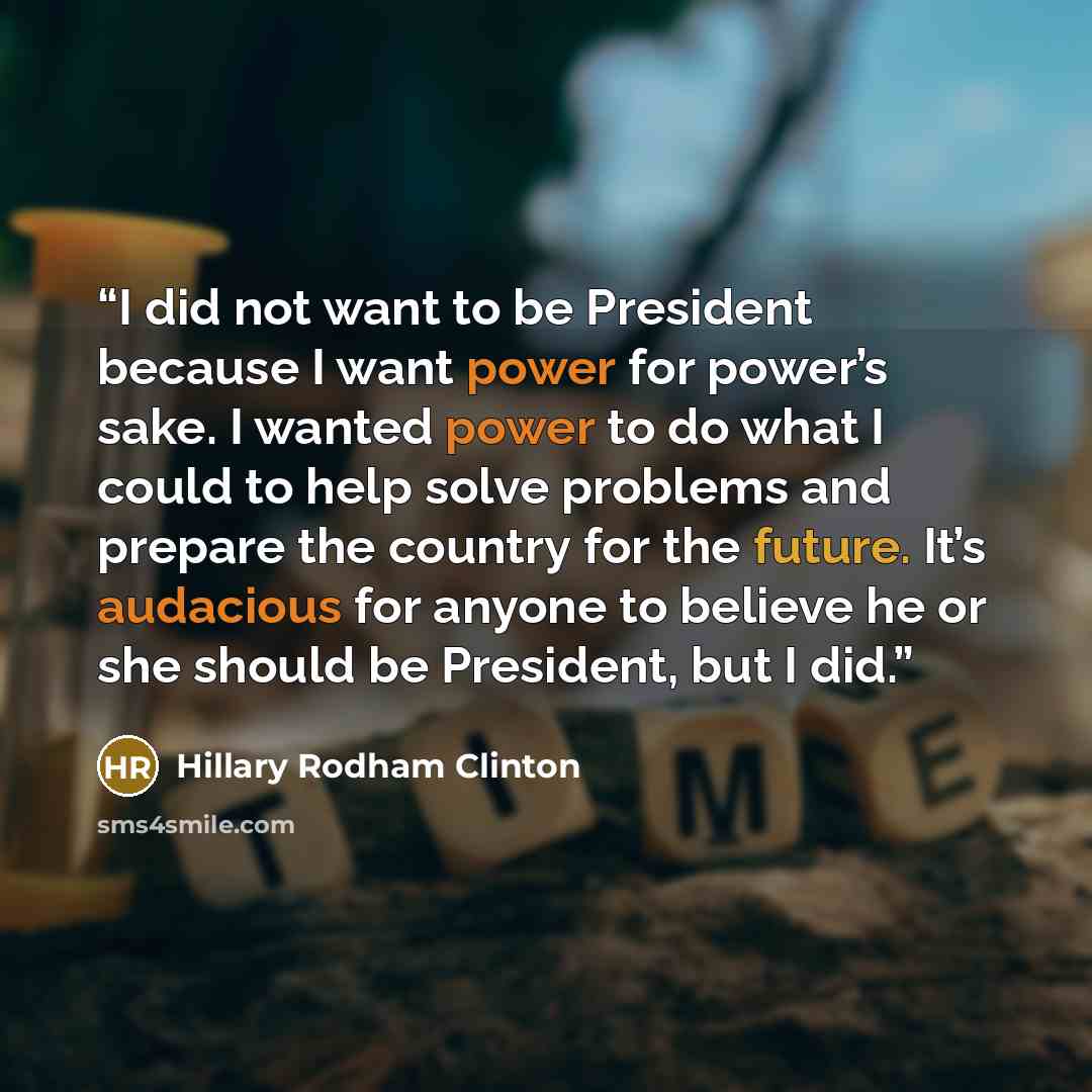 “I did not want to be President because I want power for power’s sake. I wanted power to do what I could to help solve problems and prepare the country for the future. It’s audacious for anyone to believe he or she should be President, but I did.” quote by Hillary Rodham Clinton