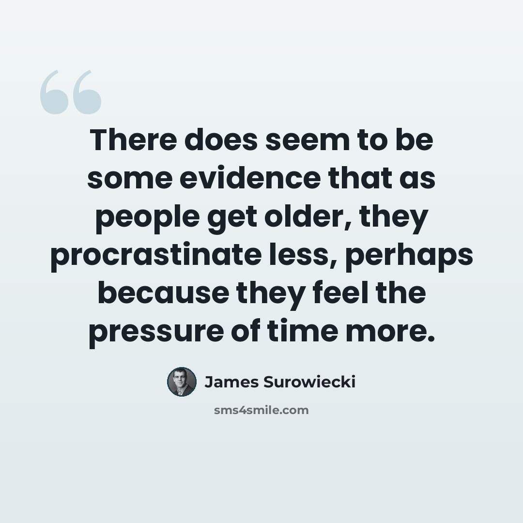 “There does seem to be some evidence that as people get older, they procrastinate less, perhaps because they feel the pressure of time more.” quote by James Surowiecki