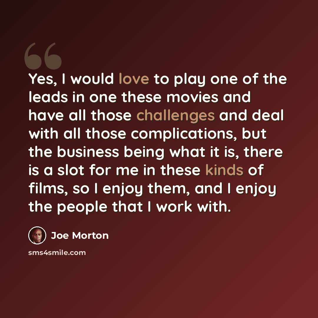 “Yes, I would love to play one of the leads in one these movies and have all those challenges and deal with all those complications, but the business being what it is, there is a slot for me in these kinds of films, so I enjoy them, and I enjoy the people that I work with.” quote by Joe Morton
