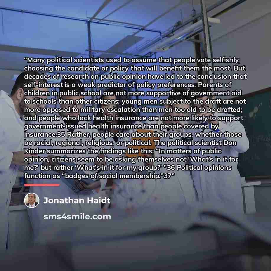 “Many political scientists used to assume that people vote selfishly, choosing the candidate or policy that will benefit them the most. But decades of research on public opinion have led to the conclusion that self-interest is a weak predictor of policy preferences. Parents of children in public…” quote by Jonathan Haidt