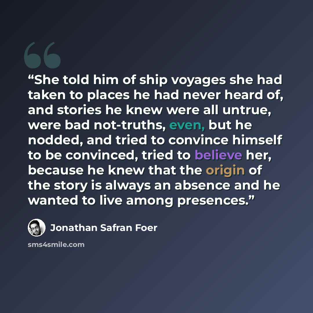 “She told him of ship voyages she had taken to places he had never heard of, and stories he knew were all untrue, were bad not-truths, even, but he nodded, and tried to convince himself to be convinced, tried to believe her, because he knew that the origin of the story is always an absence and he…” quote by Jonathan Safran Foer